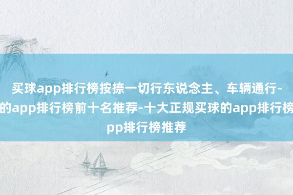 买球app排行榜按捺一切行东说念主、车辆通行-买球的app排行榜前十名推荐-十大正规买球的app排行榜推荐