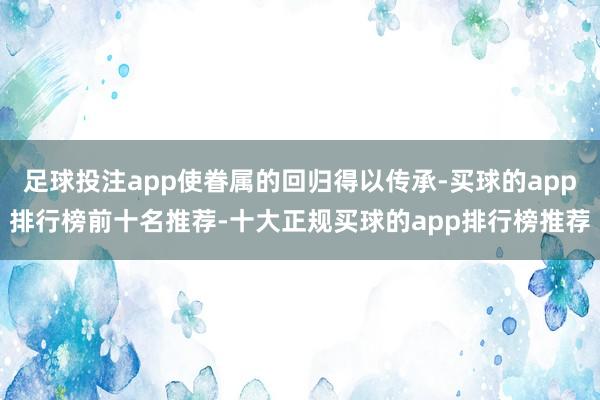 足球投注app使眷属的回归得以传承-买球的app排行榜前十名推荐-十大正规买球的app排行榜推荐