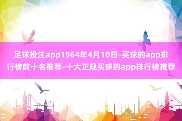 足球投注app1964年4月10日-买球的app排行榜前十名推荐-十大正规买球的app排行榜推荐