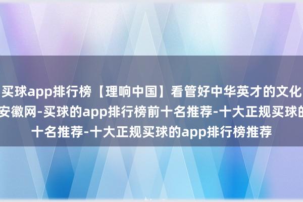 买球app排行榜【理响中国】看管好中华英才的文化瑰宝_大皖新闻 | 安徽网-买球的app排行榜前十名推荐-十大正规买球的app排行榜推荐