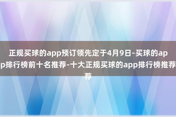 正规买球的app预订领先定于4月9日-买球的app排行榜前十名推荐-十大正规买球的app排行榜推荐