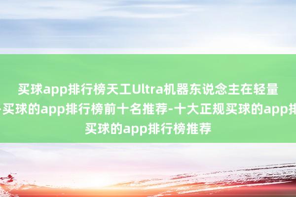 买球app排行榜天工Ultra机器东说念主在轻量化的狡计-买球的app排行榜前十名推荐-十大正规买球的app排行榜推荐