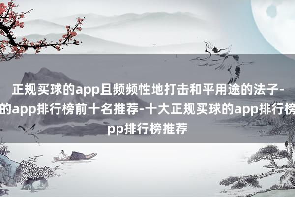 正规买球的app且频频性地打击和平用途的法子-买球的app排行榜前十名推荐-十大正规买球的app排行榜推荐