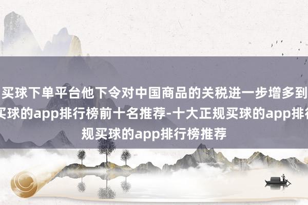 买球下单平台他下令对中国商品的关税进一步增多到125%-买球的app排行榜前十名推荐-十大正规买球的app排行榜推荐