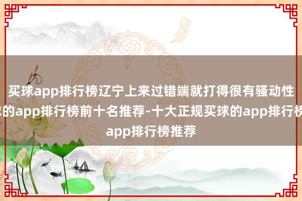 买球app排行榜辽宁上来过错端就打得很有骚动性-买球的app排行榜前十名推荐-十大正规买球的app排行榜推荐