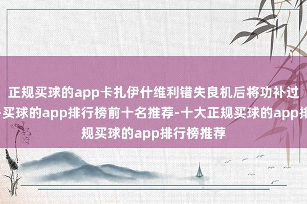 正规买球的app卡扎伊什维利错失良机后将功补过扳平比分-买球的app排行榜前十名推荐-十大正规买球的app排行榜推荐