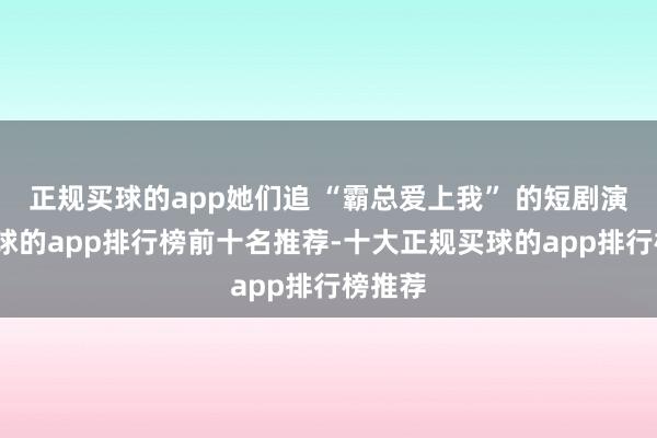 正规买球的app她们追 “霸总爱上我” 的短剧演义-买球的app排行榜前十名推荐-十大正规买球的app排行榜推荐