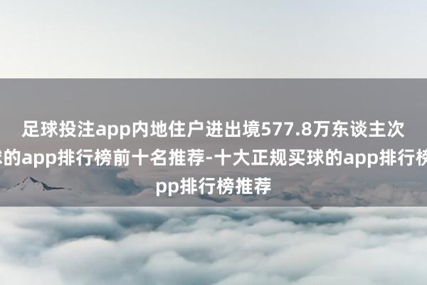 足球投注app内地住户进出境577.8万东谈主次-买球的app排行榜前十名推荐-十大正规买球的app排行榜推荐