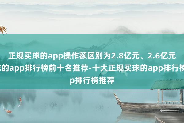 正规买球的app操作额区别为2.8亿元、2.6亿元-买球的app排行榜前十名推荐-十大正规买球的app排行榜推荐