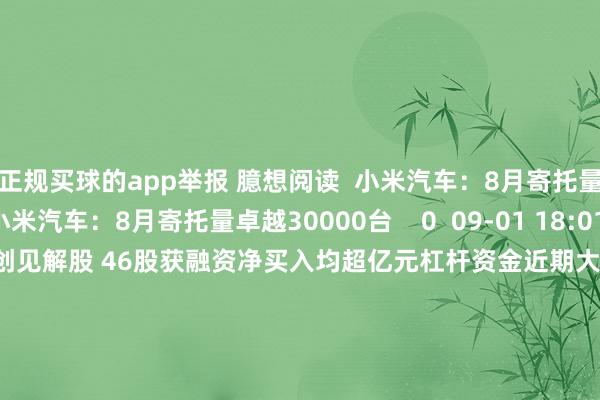 正规买球的app举报 臆想阅读  小米汽车：8月寄托量卓越30000台小米汽车：8月寄托量卓越30000台    0  09-01 18:01     杠杆资金近期大幅加仓信创见解股 46股获融资净买入均超亿元杠杆资金近期大幅加仓信创见解股 46股获融资净买入均超亿元    16  08-26 19:25     苹果将开启3年改良周期 机构重视这些产业链个股苹果将开启3年改良周期 机构重视这些产