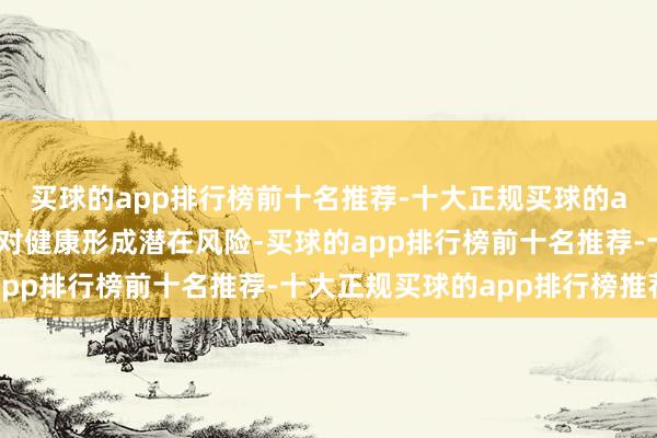 买球的app排行榜前十名推荐-十大正规买球的app排行榜推荐齐可能对健康形成潜在风险-买球的app排行榜前十名推荐-十大正规买球的app排行榜推荐