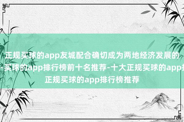 正规买球的app友城配合确切成为两地经济发展的“鼓励器”-买球的app排行榜前十名推荐-十大正规买球的app排行榜推荐