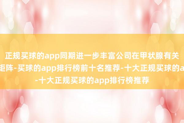 正规买球的app同期进一步丰富公司在甲状腺有关疾病界限产物矩阵-买球的app排行榜前十名推荐-十大正规买球的app排行榜推荐