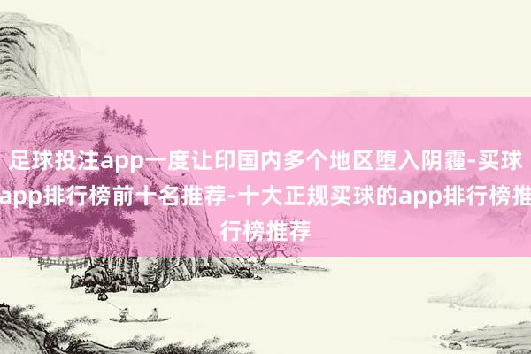 足球投注app一度让印国内多个地区堕入阴霾-买球的app排行榜前十名推荐-十大正规买球的app排行榜推荐