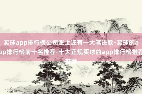 买球app排行榜公司账上还有一大笔进款-买球的app排行榜前十名推荐-十大正规买球的app排行榜推荐