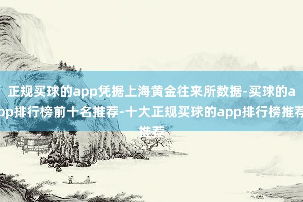 正规买球的app凭据上海黄金往来所数据-买球的app排行榜前十名推荐-十大正规买球的app排行榜推荐