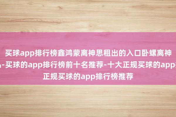 买球app排行榜鑫鸿蒙离神思租出的入口卧螺离神思租出居品-买球的app排行榜前十名推荐-十大正规买球的app排行榜推荐
