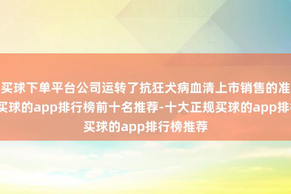 买球下单平台公司运转了抗狂犬病血清上市销售的准备责任-买球的app排行榜前十名推荐-十大正规买球的app排行榜推荐