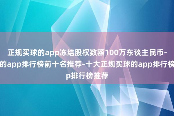 正规买球的app冻结股权数额100万东谈主民币-买球的app排行榜前十名推荐-十大正规买球的app排行榜推荐