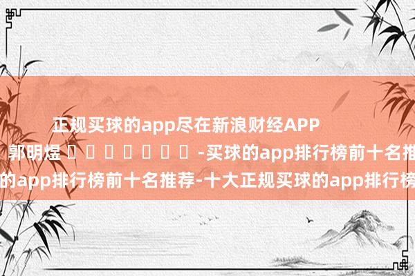 正规买球的app尽在新浪财经APP            						包袱裁剪：郭明煜 							-买球的app排行榜前十名推荐-十大正规买球的app排行榜推荐