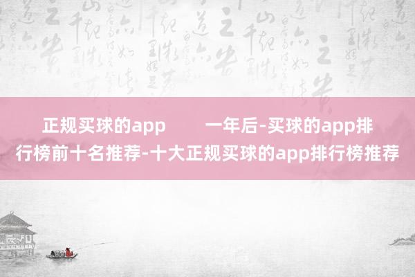 正规买球的app        一年后-买球的app排行榜前十名推荐-十大正规买球的app排行榜推荐