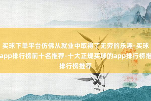 买球下单平台仿佛从就业中取得了无穷的乐趣-买球的app排行榜前十名推荐-十大正规买球的app排行榜推荐