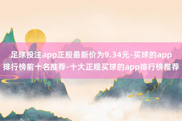 足球投注app正股最新价为9.34元-买球的app排行榜前十名推荐-十大正规买球的app排行榜推荐