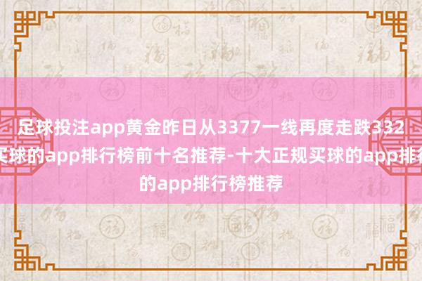 足球投注app黄金昨日从3377一线再度走跌3322隔邻-买球的app排行榜前十名推荐-十大正规买球的app排行榜推荐