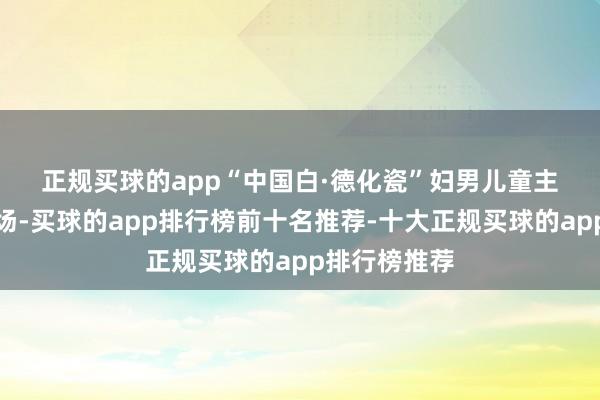 正规买球的app　　“中国白·德化瓷”妇男儿童主题作品展现场-买球的app排行榜前十名推荐-十大正规买球的app排行榜推荐