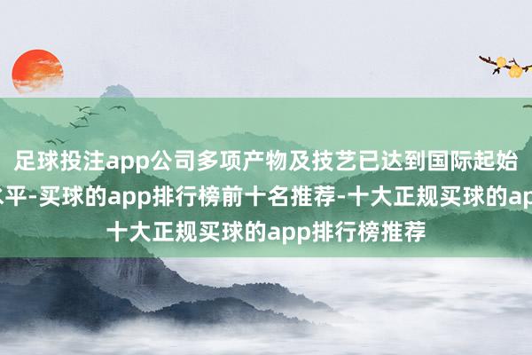 足球投注app公司多项产物及技艺已达到国际起始或国际先进水平-买球的app排行榜前十名推荐-十大正规买球的app排行榜推荐