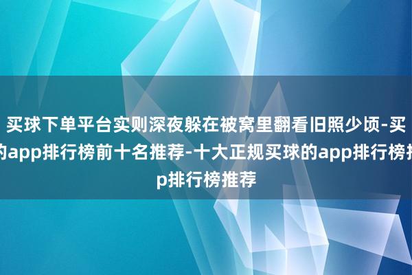 买球下单平台实则深夜躲在被窝里翻看旧照少顷-买球的app排行榜前十名推荐-十大正规买球的app排行榜推荐