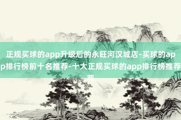 正规买球的app升级后的永旺河汉城店-买球的app排行榜前十名推荐-十大正规买球的app排行榜推荐