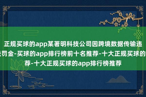 正规买球的app某著明科技公司因跨境数据传输违纪被处以亿元级罚金-买球的app排行榜前十名推荐-十大正规买球的app排行榜推荐