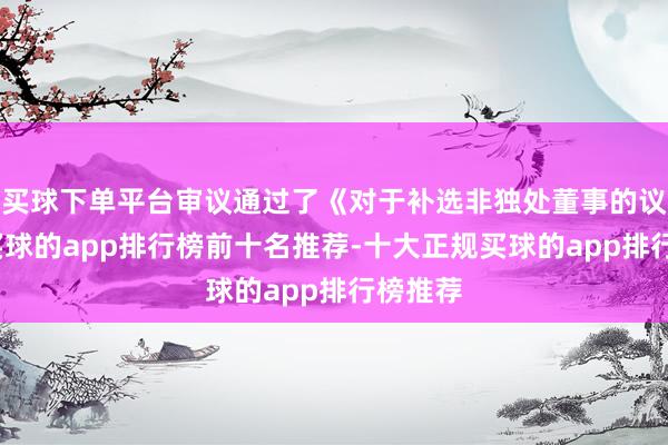 买球下单平台审议通过了《对于补选非独处董事的议案》-买球的app排行榜前十名推荐-十大正规买球的app排行榜推荐