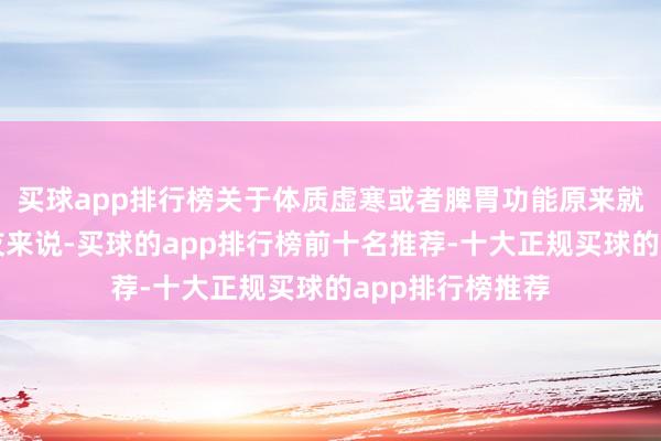 买球app排行榜关于体质虚寒或者脾胃功能原来就比较弱的一又友来说-买球的app排行榜前十名推荐-十大正规买球的app排行榜推荐