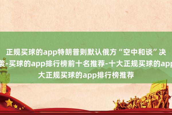 正规买球的app特朗普则默认俄方“空中和谈”决策（仅停空袭-买球的app排行榜前十名推荐-十大正规买球的app排行榜推荐