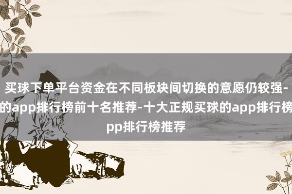 买球下单平台资金在不同板块间切换的意愿仍较强-买球的app排行榜前十名推荐-十大正规买球的app排行榜推荐