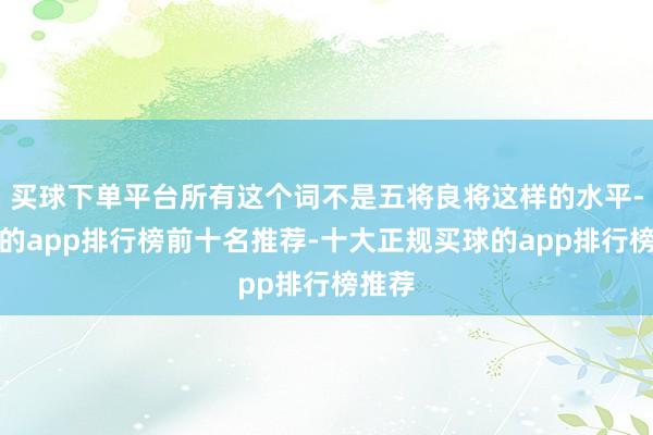 买球下单平台所有这个词不是五将良将这样的水平-买球的app排行榜前十名推荐-十大正规买球的app排行榜推荐