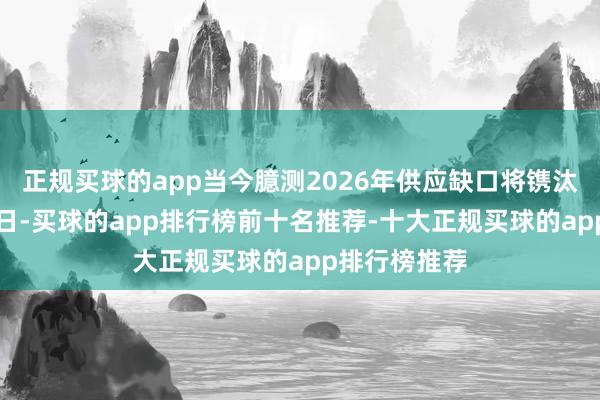 正规买球的app当今臆测2026年供应缺口将镌汰至约5万桶/日-买球的app排行榜前十名推荐-十大正规买球的app排行榜推荐