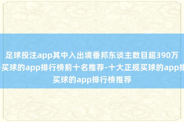 足球投注app其中入出境番邦东谈主数目超390万东谈主次-买球的app排行榜前十名推荐-十大正规买球的app排行榜推荐