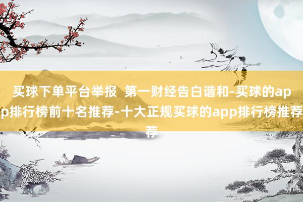 买球下单平台举报  第一财经告白谐和-买球的app排行榜前十名推荐-十大正规买球的app排行榜推荐