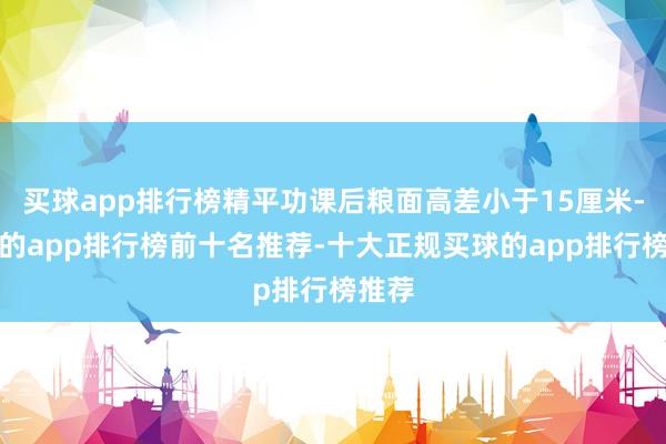 买球app排行榜精平功课后粮面高差小于15厘米-买球的app排行榜前十名推荐-十大正规买球的app排行榜推荐