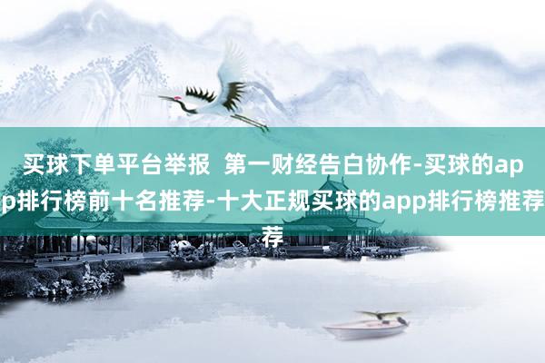 买球下单平台举报  第一财经告白协作-买球的app排行榜前十名推荐-十大正规买球的app排行榜推荐