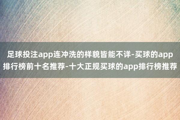 足球投注app连冲洗的样貌皆能不详-买球的app排行榜前十名推荐-十大正规买球的app排行榜推荐