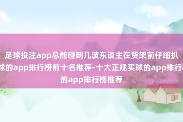 足球投注app总能碰到几波东谈主在货架前仔细扒拉-买球的app排行榜前十名推荐-十大正规买球的app排行榜推荐