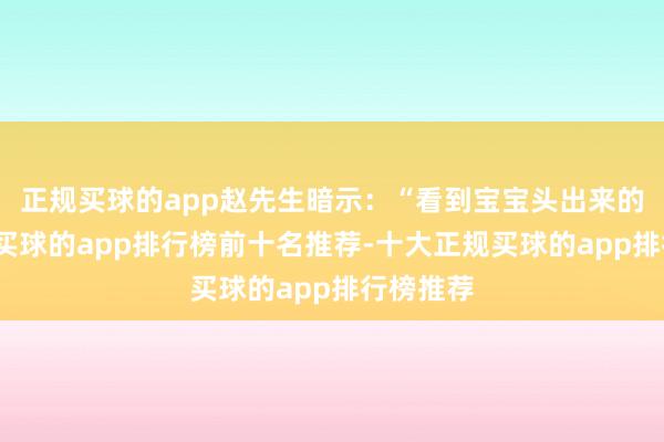正规买球的app赵先生暗示：“看到宝宝头出来的那一刻-买球的app排行榜前十名推荐-十大正规买球的app排行榜推荐