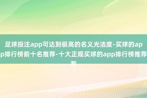 足球投注app可达到极高的名义光洁度-买球的app排行榜前十名推荐-十大正规买球的app排行榜推荐