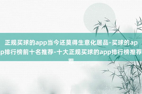 正规买球的app当今还莫得生意化居品-买球的app排行榜前十名推荐-十大正规买球的app排行榜推荐