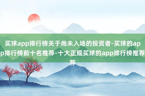 买球app排行榜关于尚未入场的投资者-买球的app排行榜前十名推荐-十大正规买球的app排行榜推荐