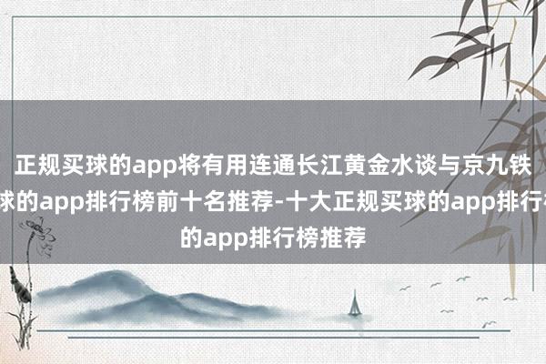 正规买球的app将有用连通长江黄金水谈与京九铁路-买球的app排行榜前十名推荐-十大正规买球的app排行榜推荐